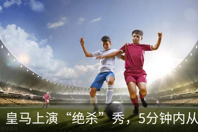皇马上演“绝杀”秀，5分钟内从悬崖边缘归来！
